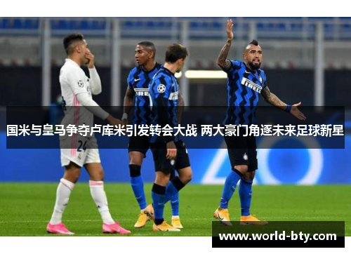 国米与皇马争夺卢库米引发转会大战 两大豪门角逐未来足球新星