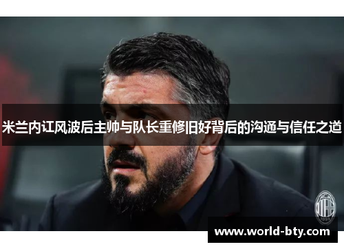 米兰内讧风波后主帅与队长重修旧好背后的沟通与信任之道