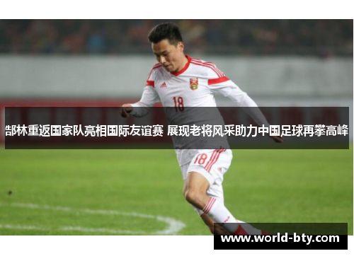郜林重返国家队亮相国际友谊赛 展现老将风采助力中国足球再攀高峰