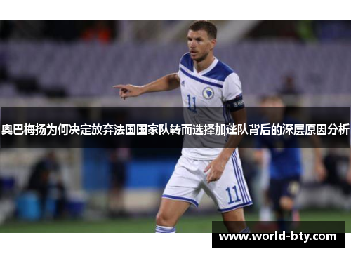 奥巴梅扬为何决定放弃法国国家队转而选择加蓬队背后的深层原因分析 奥巴梅扬为何决定放弃法国国家队转而选择加蓬队背后的深层原因分析