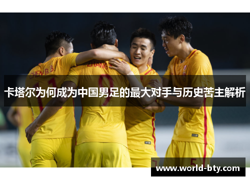 卡塔尔为何成为中国男足的最大对手与历史苦主解析 卡塔尔为何成为中国男足的最大对手与历史苦主解析