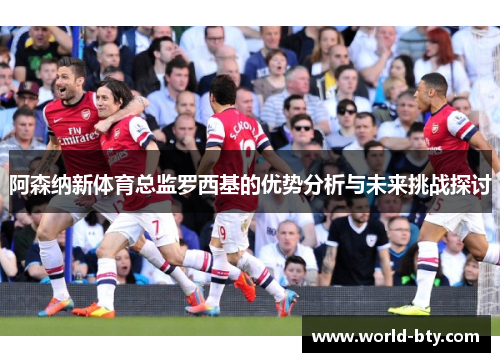 阿森纳新体育总监罗西基的优势分析与未来挑战探讨