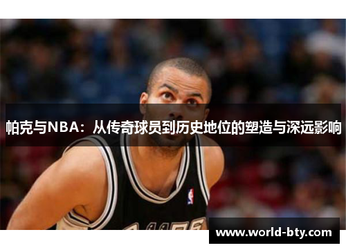 帕克与NBA：从传奇球员到历史地位的塑造与深远影响